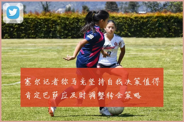 塞尔记者称马竞坚持自我决策值得肯定巴萨应及时调整转会策略