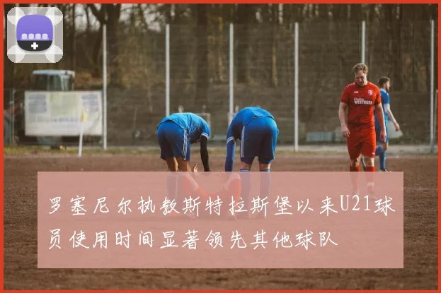 罗塞尼尔执教斯特拉斯堡以来U21球员使用时间显著领先其他球队