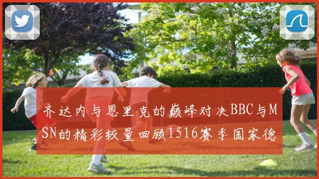齐达内与恩里克的巅峰对决BBC与MSN的精彩较量回顾1516赛季国家德比