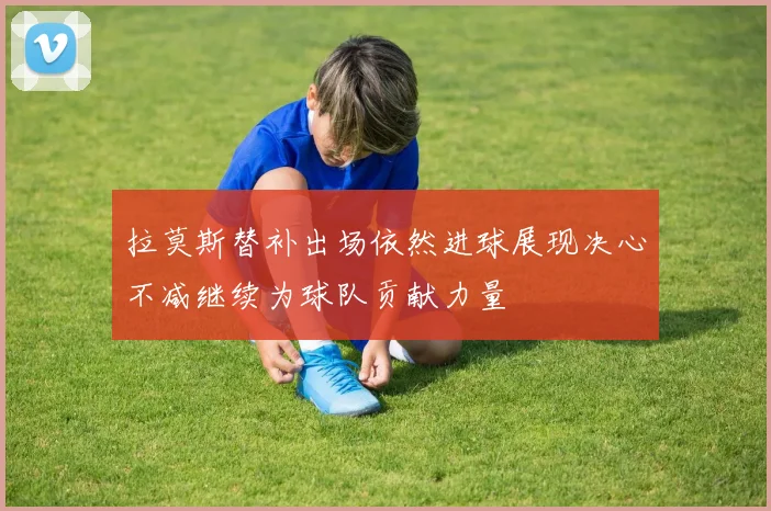 拉莫斯替补出场依然进球展现决心不减继续为球队贡献力量