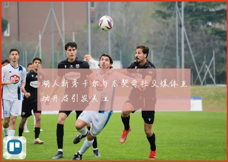 湖人新秀卡尔与东契奇社交媒体互动开启引发关注