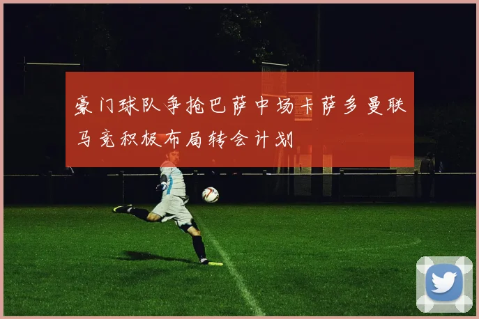 豪门球队争抢巴萨中场卡萨多曼联马竞积极布局转会计划