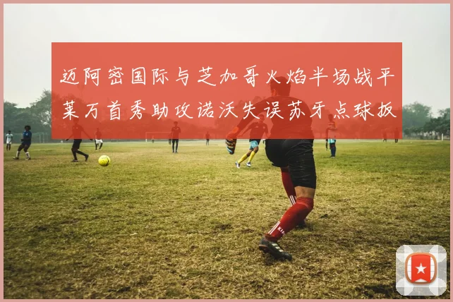 迈阿密国际与芝加哥火焰半场战平莱万首秀助攻诺沃失误苏牙点球扳平比分