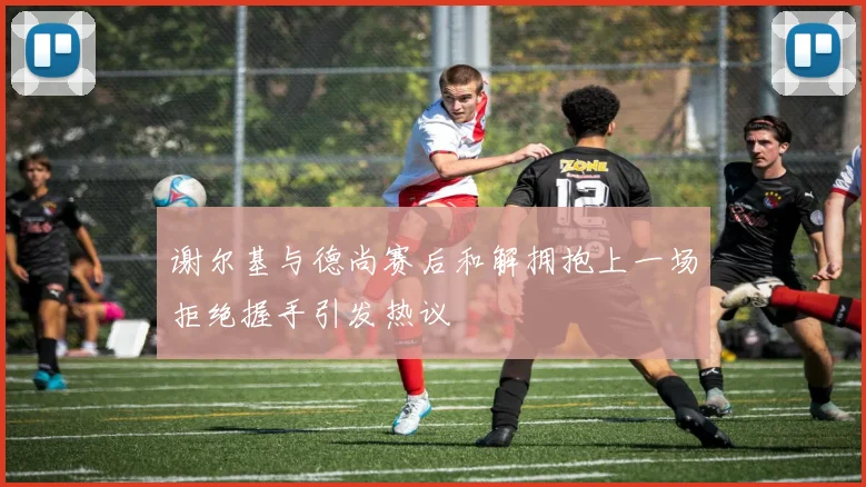 谢尔基与德尚赛后和解拥抱上一场拒绝握手引发热议