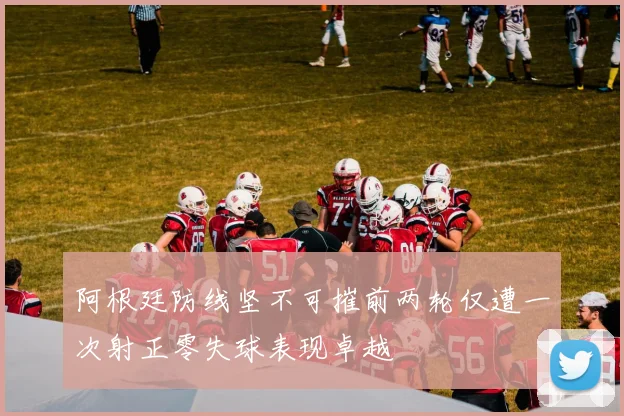 阿根廷防线坚不可摧前两轮仅遭一次射正零失球表现卓越