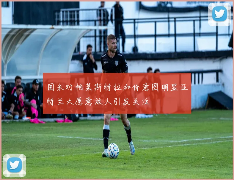 国米对帕莱斯特拉加价意图明显亚特兰大愿意放人引发关注