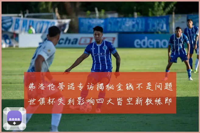 弗洛伦蒂诺专访揭秘金钱不是问题世俱杯失利影响四大皆空新教练即将到来