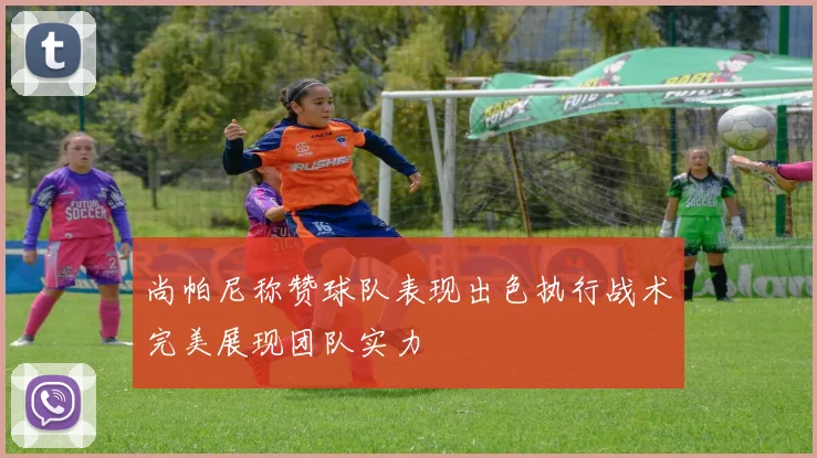 尚帕尼称赞球队表现出色执行战术完美展现团队实力