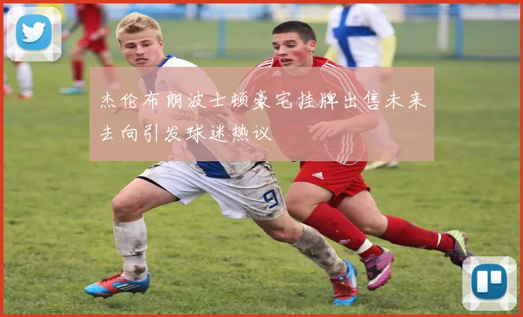 杰伦布朗波士顿豪宅挂牌出售未来去向引发球迷热议