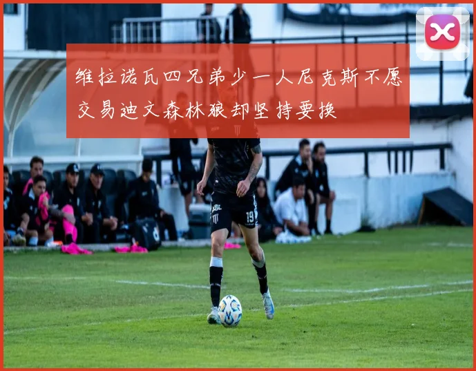 维拉诺瓦四兄弟少一人尼克斯不愿交易迪文森林狼却坚持要换