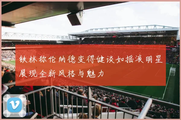 铁林称伦纳德变得健谈如摇滚明星展现全新风格与魅力