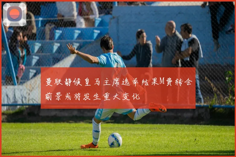 曼联静候皇马主席选举结果M费转会前景或将发生重大变化