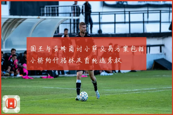 国王与黄蜂商讨小萨交易方案包括小桥约什格林及首轮选秀权