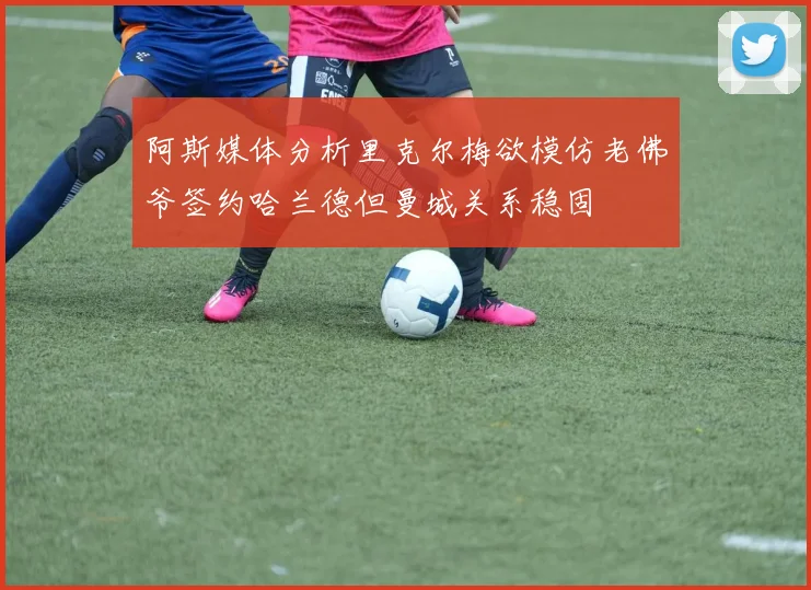 阿斯媒体分析里克尔梅欲模仿老佛爷签约哈兰德但曼城关系稳固