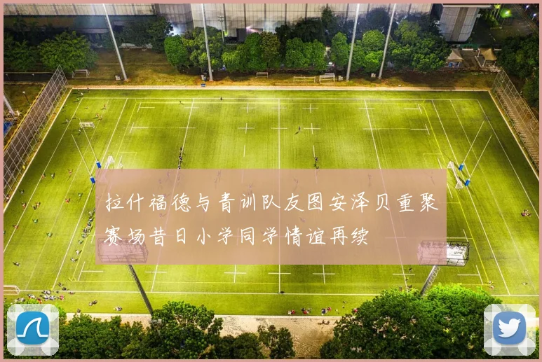 拉什福德与青训队友图安泽贝重聚赛场昔日小学同学情谊再续