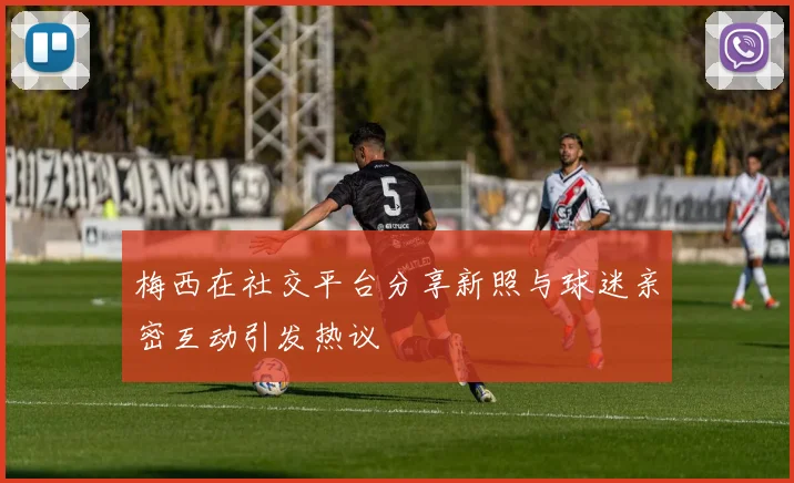 梅西在社交平台分享新照与球迷亲密互动引发热议