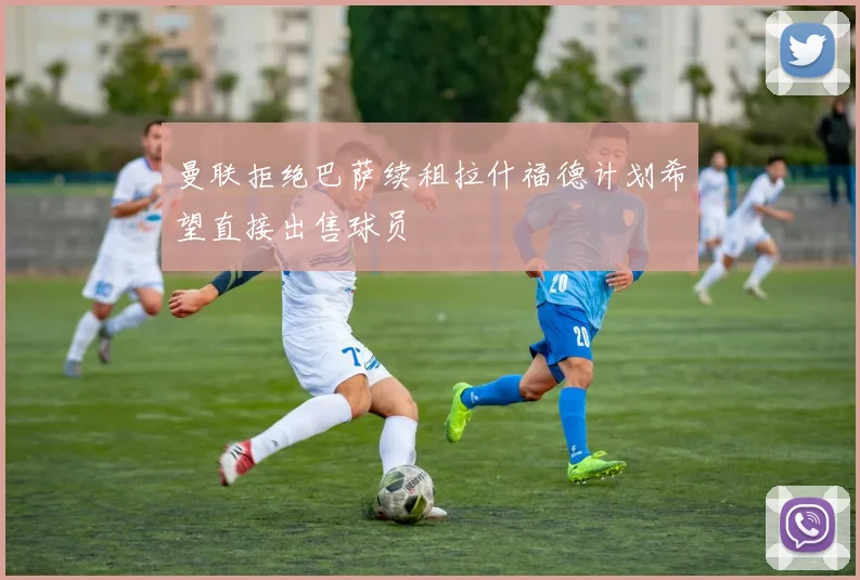 曼联拒绝巴萨续租拉什福德计划希望直接出售球员