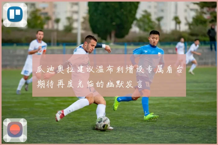 瓜迪奥拉建议温布利增设专属看台期待再度光临的幽默发言