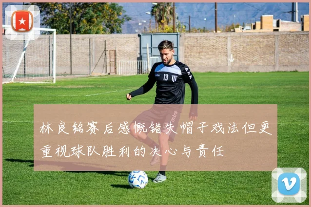 林良铭赛后感慨错失帽子戏法但更重视球队胜利的决心与责任