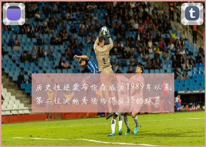 历史性逆袭布伦森成为1989年以来第二位次轮秀场均得分15的球员