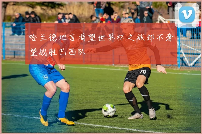 哈兰德坦言渴望世界杯之旅却不奢望战胜巴西队