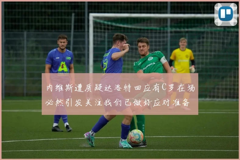 内维斯遭质疑达洛特回应有C罗在场必然引发关注我们已做好应对准备